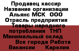 Продавец-кассир › Название организации ­ Альянс-МСК, ООО › Отрасль предприятия ­ Товары народного потребления (ТНП) › Минимальный оклад ­ 35 000 - Все города Работа » Вакансии   . Карелия респ.